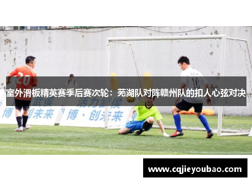 室外滑板精英赛季后赛次轮：芜湖队对阵赣州队的扣人心弦对决